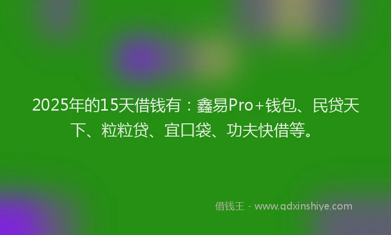2025年的15天借钱有：鑫易Pro+钱包、民贷天下、粒粒贷、宜口袋、功夫快借等。
