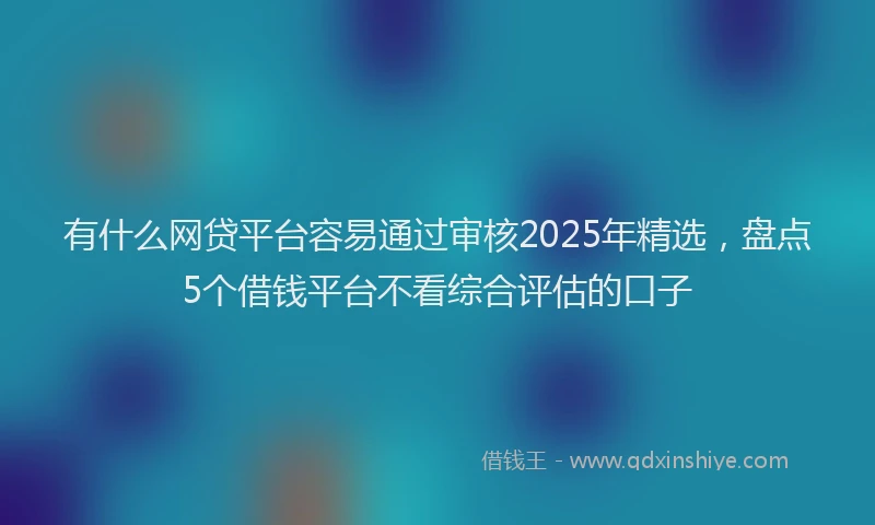 有什么网贷平台容易通过审核2025年精选，盘点5个借钱平台不看综合评估的口子