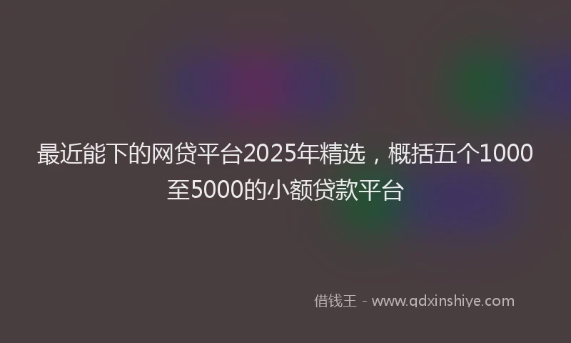 最近能下的网贷平台2025年精选，概括五个1000至5000的小额贷款平台