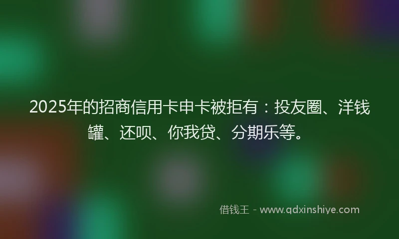 2025年的招商信用卡申卡被拒有：投友圈、洋钱罐、还呗、你我贷、分期乐等。