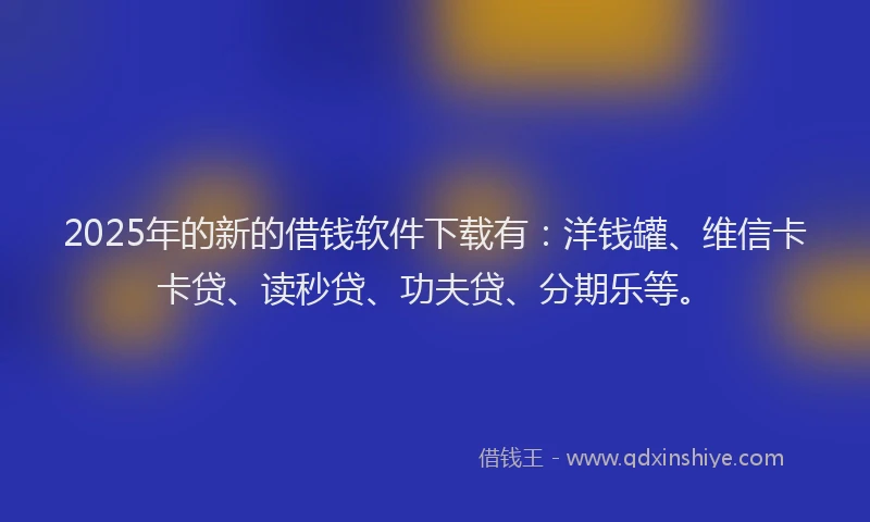 2025年的新的借钱软件下载有：洋钱罐、维信卡卡贷、读秒贷、功夫贷、分期乐等。