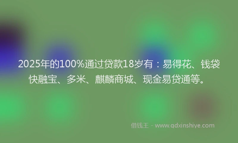 2025年的100%通过贷款18岁有：易得花、钱袋快融宝、多米、麒麟商城、现金易贷通等。