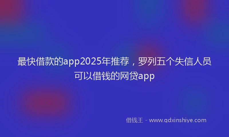 最快借款的app2025年推荐，罗列五个失信人员可以借钱的网贷app