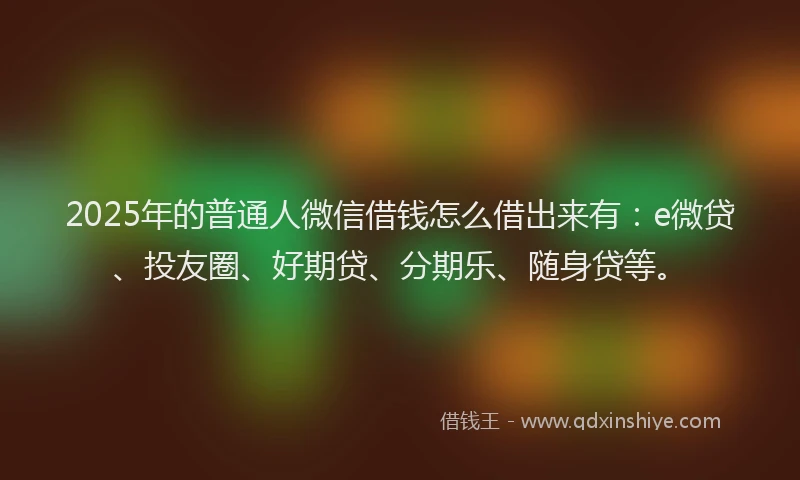 2025年的普通人微信借钱怎么借出来有：e微贷、投友圈、好期贷、分期乐、随身贷等。