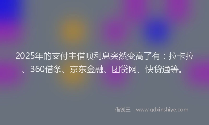 2025年的支付主借呗利息突然变高了有：拉卡拉、360借条、京东金融、团贷网、快贷通等。