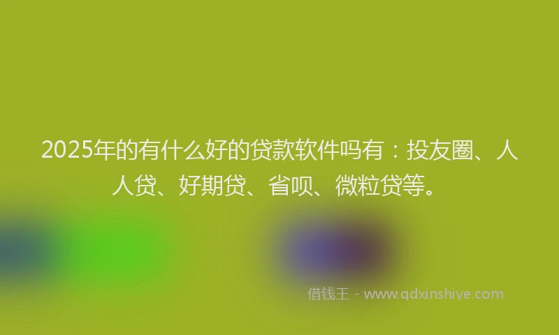 2025年的有什么好的贷款软件吗有：投友圈、人人贷、好期贷、省呗、微粒贷等。