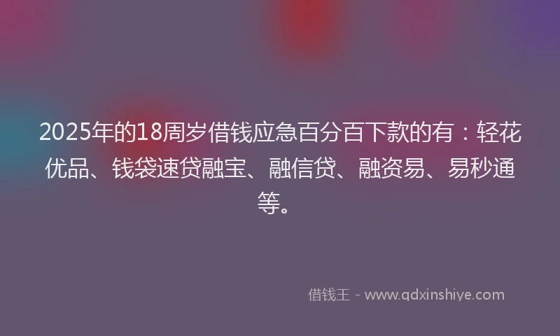 2025年的18周岁借钱应急百分百下款的有：轻花优品、钱袋速贷融宝、融信贷、融资易、易秒通等。