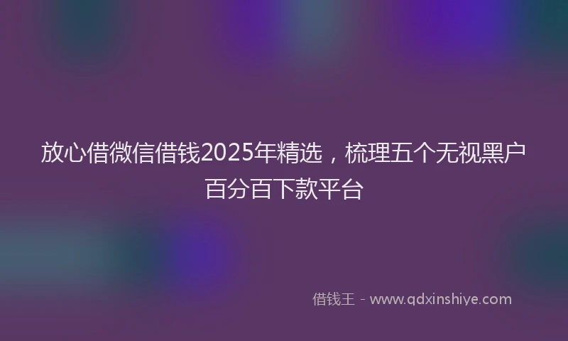放心借微信借钱2025年精选，梳理五个无视黑户百分百下款平台