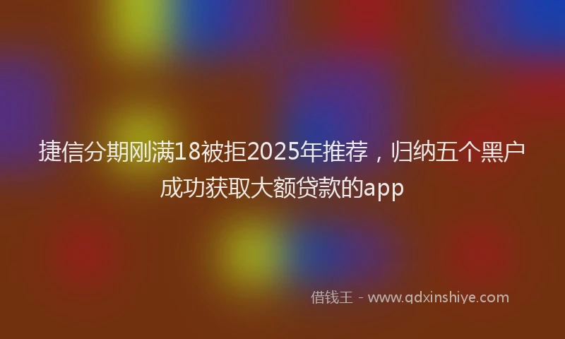 捷信分期刚满18被拒2025年推荐，归纳五个黑户成功获取大额贷款的app