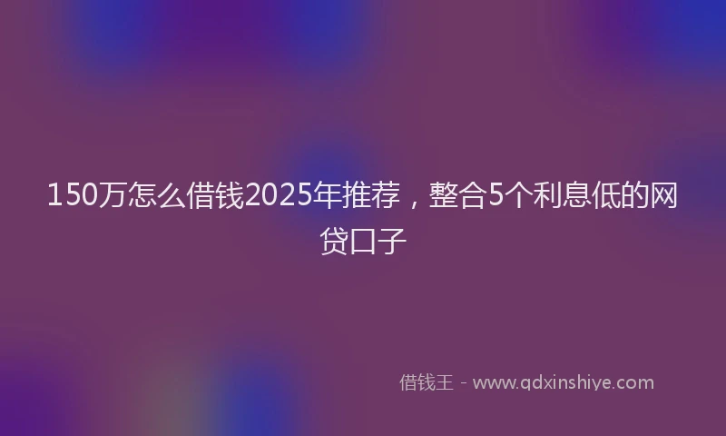 150万怎么借钱2025年推荐，整合5个利息低的网贷口子