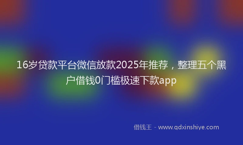 16岁贷款平台微信放款2025年推荐，整理五个黑户借钱0门槛极速下款app