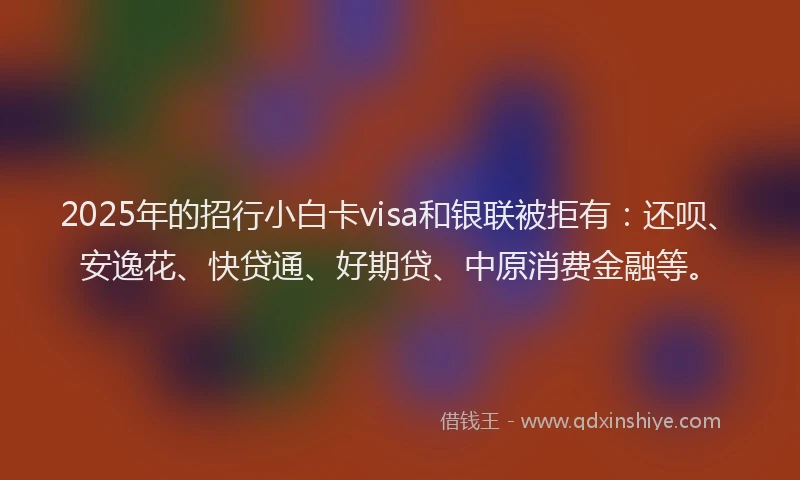 2025年的招行小白卡visa和银联被拒有：还呗、安逸花、快贷通、好期贷、中原消费金融等。