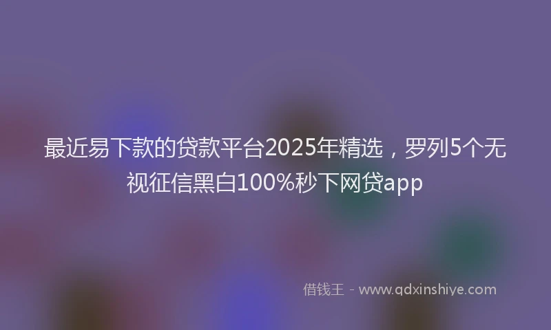 最近易下款的贷款平台2025年精选，罗列5个无视征信黑白100%秒下网贷app