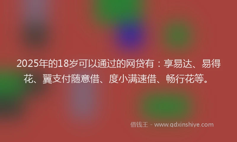 2025年的18岁可以通过的网贷有：享易达、易得花、翼支付随意借、度小满速借、畅行花等。
