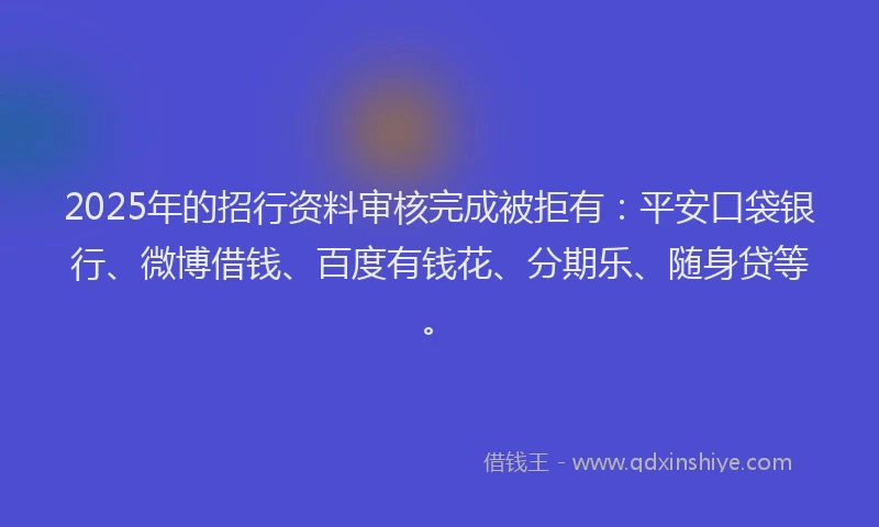 2025年的招行资料审核完成被拒有：平安口袋银行、微博借钱、百度有钱花、分期乐、随身贷等。