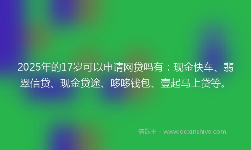 2025年的17岁可以申请网贷吗有：现金快车、翡翠信贷、现金贷途、哆哆钱包、壹起马上贷等。