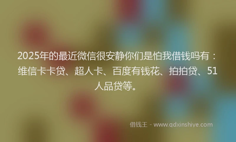 2025年的最近微信很安静你们是怕我借钱吗有：维信卡卡贷、超人卡、百度有钱花、拍拍贷、51人品贷等。