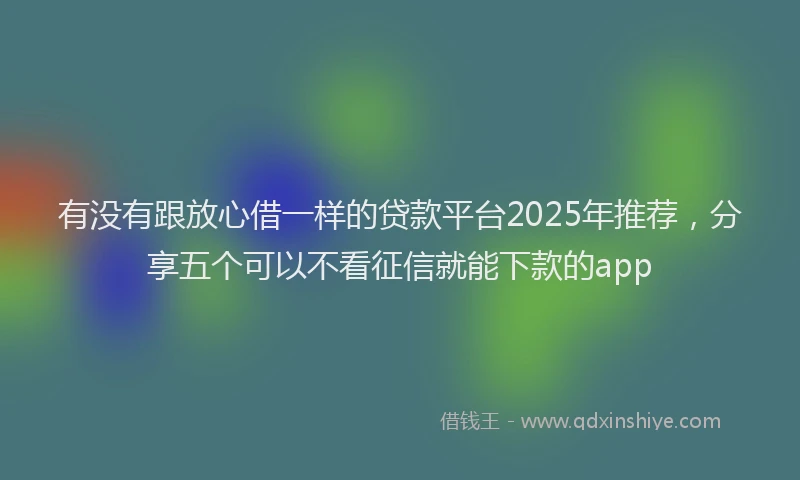 有没有跟放心借一样的贷款平台2025年推荐，分享五个可以不看征信就能下款的app
