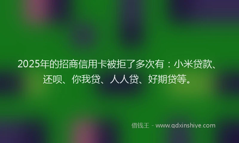 2025年的招商信用卡被拒了多次有：小米贷款、还呗、你我贷、人人贷、好期贷等。