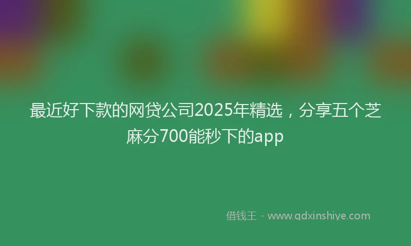 最近好下款的网贷公司2025年精选，分享五个芝麻分700能秒下的app