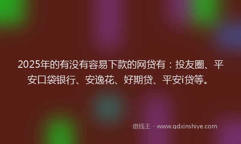2025年的有没有容易下款的网贷有：投友圈、平安口袋银行、安逸花、好期贷、平安i贷等。