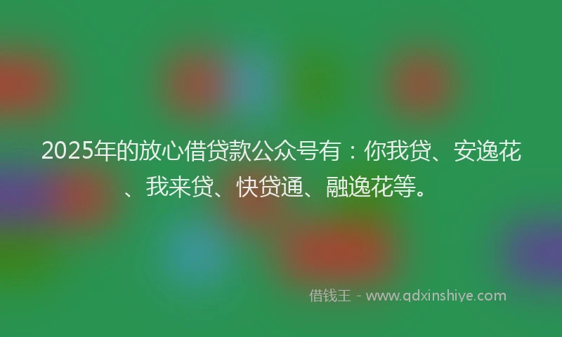 2025年的放心借贷款公众号有：你我贷、安逸花、我来贷、快贷通、融逸花等。