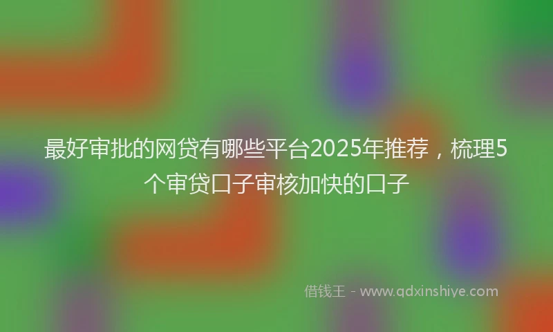 最好审批的网贷有哪些平台2025年推荐，梳理5个审贷口子审核加快的口子