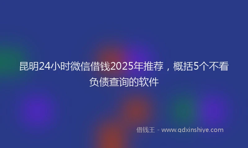 昆明24小时微信借钱2025年推荐，概括5个不看负债查询的软件