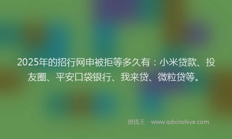 2025年的招行网申被拒等多久有：小米贷款、投友圈、平安口袋银行、我来贷、微粒贷等。