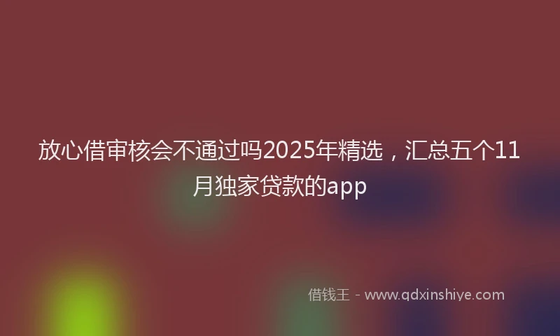放心借审核会不通过吗2025年精选，汇总五个11月独家贷款的app