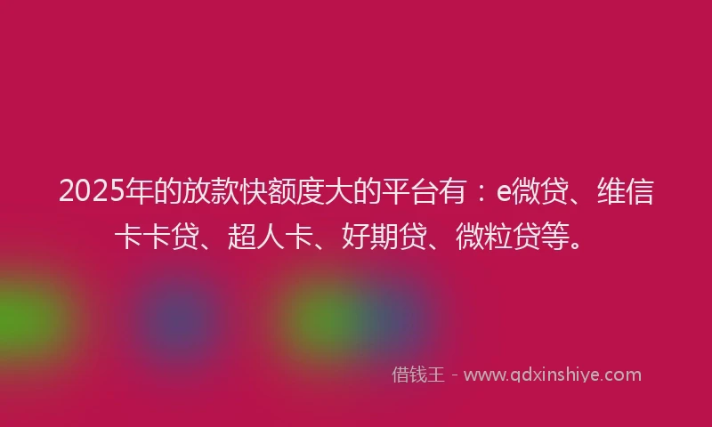 2025年的放款快额度大的平台有：e微贷、维信卡卡贷、超人卡、好期贷、微粒贷等。