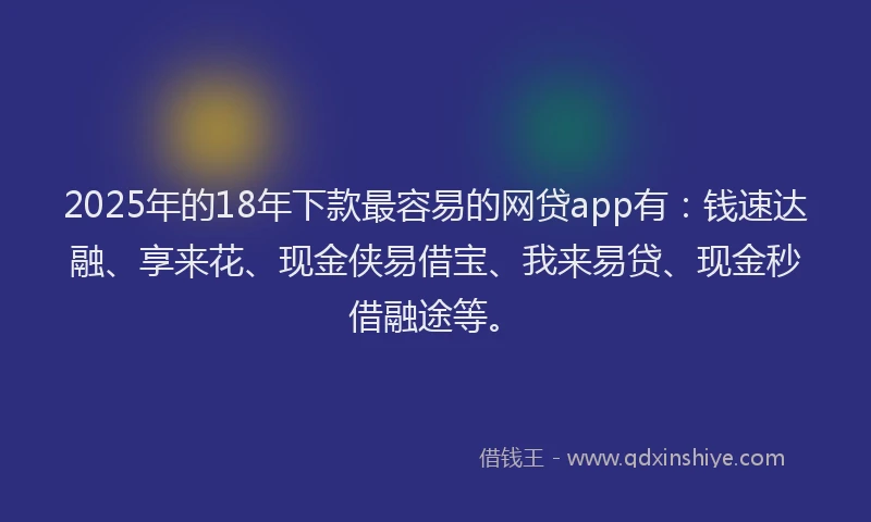 2025年的18年下款最容易的网贷app有：钱速达融、享来花、现金侠易借宝、我来易贷、现金秒借融途等。