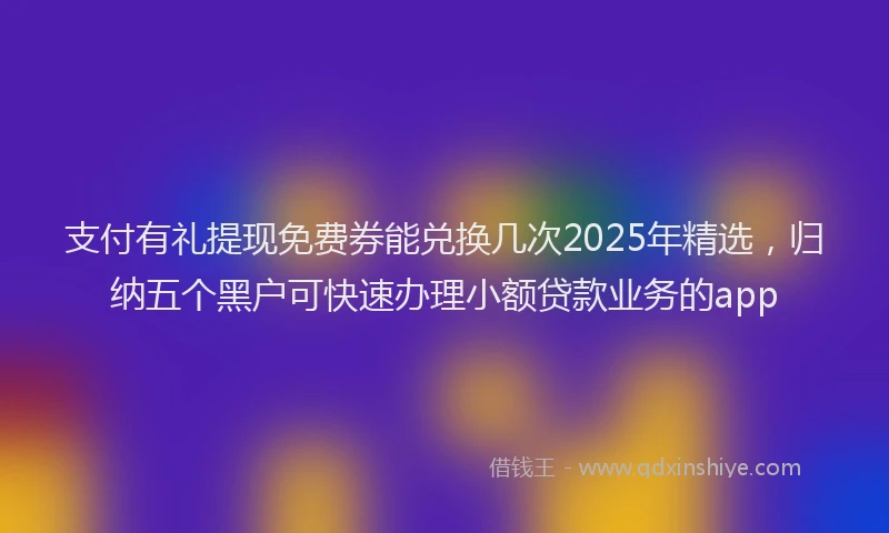 支付有礼提现免费券能兑换几次2025年精选，归纳五个黑户可快速办理小额贷款业务的app