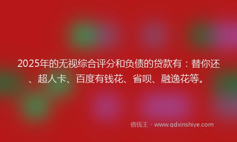 2025年的无视综合评分和负债的贷款有：替你还、超人卡、百度有钱花、省呗、融逸花等。