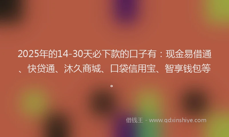 2025年的14-30天必下款的口子有：现金易借通、快贷通、沐久商城、口袋信用宝、智享钱包等。