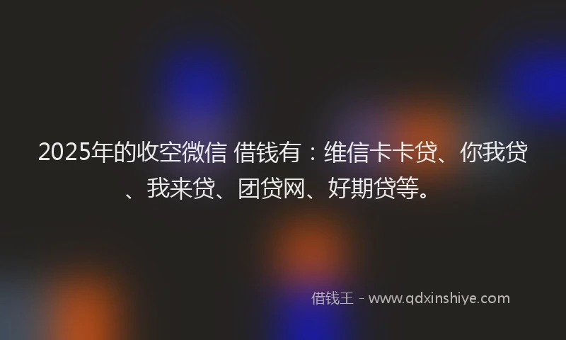 2025年的收空微信 借钱有：维信卡卡贷、你我贷、我来贷、团贷网、好期贷等。