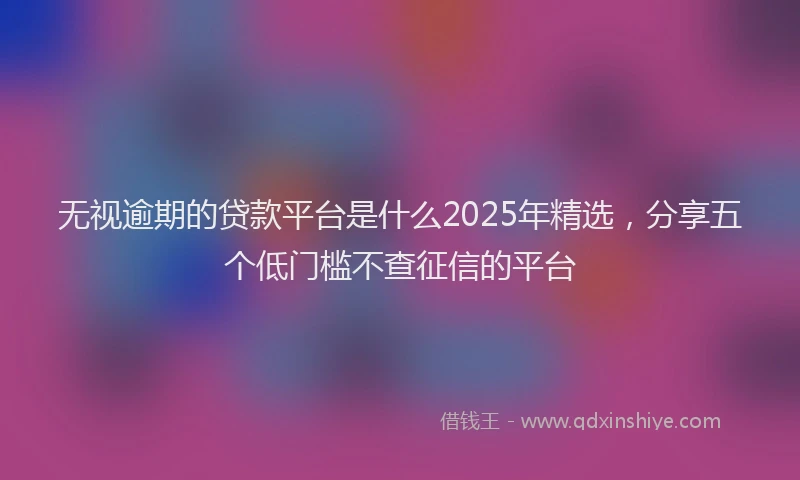 无视逾期的贷款平台是什么2025年精选，分享五个低门槛不查征信的平台