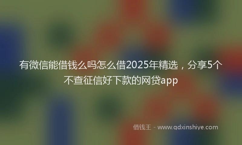 有微信能借钱么吗怎么借2025年精选，分享5个不查征信好下款的网贷app