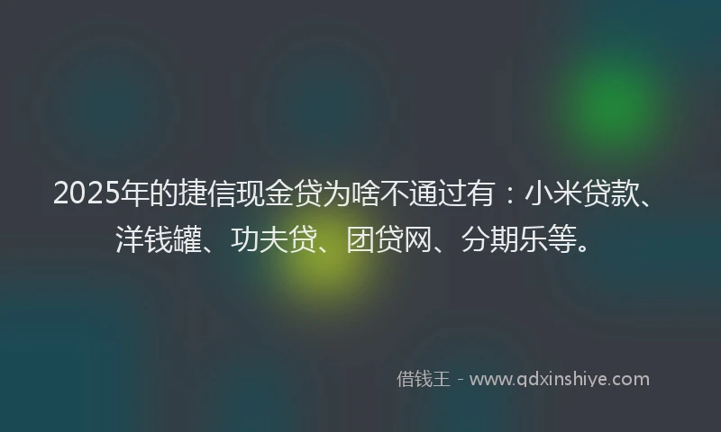 2025年的捷信现金贷为啥不通过有：小米贷款、洋钱罐、功夫贷、团贷网、分期乐等。