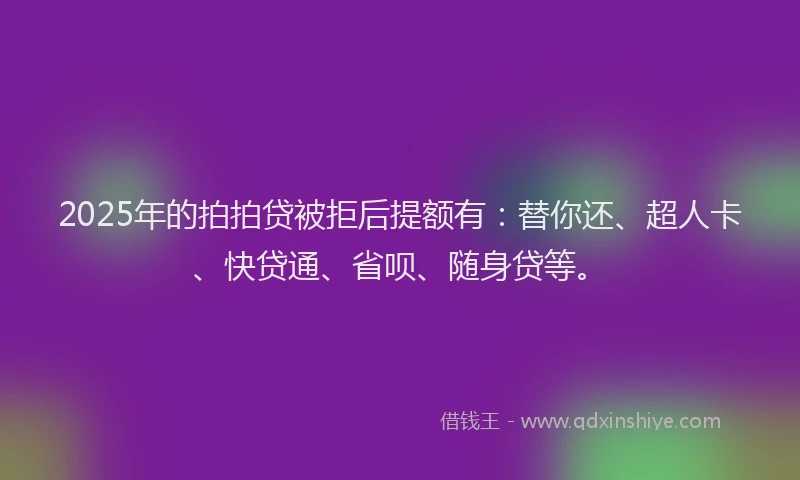 2025年的拍拍贷被拒后提额有：替你还、超人卡、快贷通、省呗、随身贷等。
