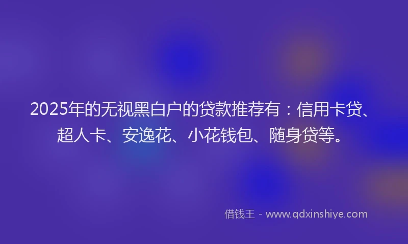 2025年的无视黑白户的贷款推荐有：信用卡贷、超人卡、安逸花、小花钱包、随身贷等。
