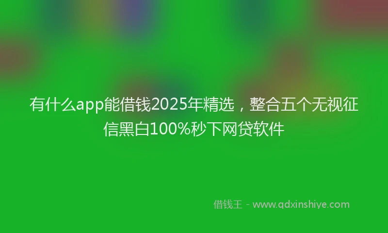 有什么app能借钱2025年精选，整合五个无视征信黑白100%秒下网贷软件