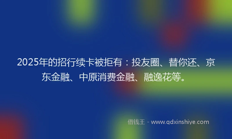 2025年的招行续卡被拒有：投友圈、替你还、京东金融、中原消费金融、融逸花等。