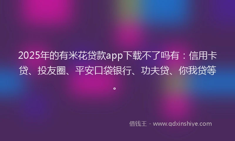 2025年的有米花贷款app下载不了吗有：信用卡贷、投友圈、平安口袋银行、功夫贷、你我贷等。