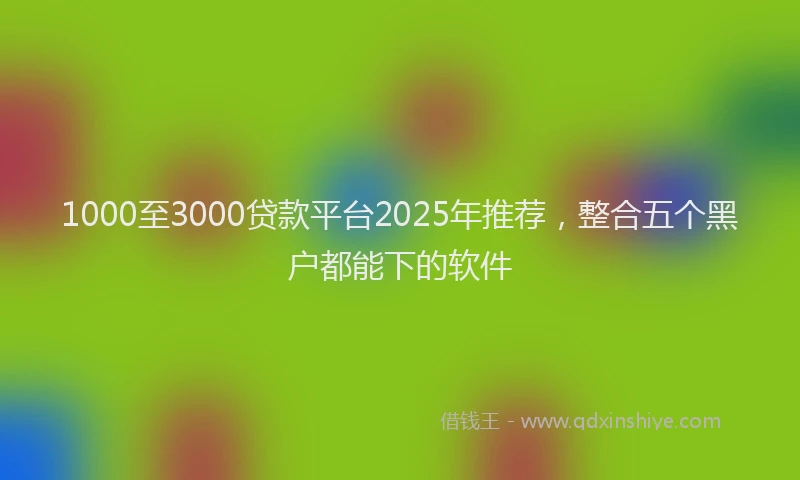 1000至3000贷款平台2025年推荐，整合五个黑户都能下的软件
