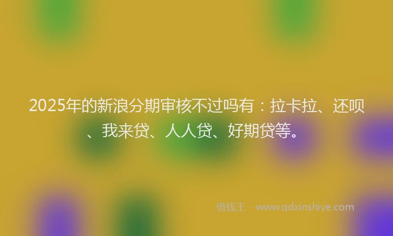 2025年的新浪分期审核不过吗有：拉卡拉、还呗、我来贷、人人贷、好期贷等。