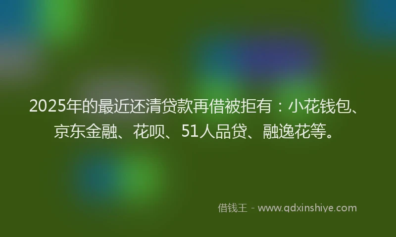 2025年的最近还清贷款再借被拒有：小花钱包、京东金融、花呗、51人品贷、融逸花等。