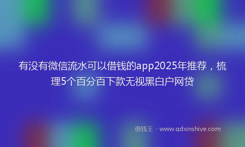 有没有微信流水可以借钱的app2025年推荐，梳理5个百分百下款无视黑白户网贷
