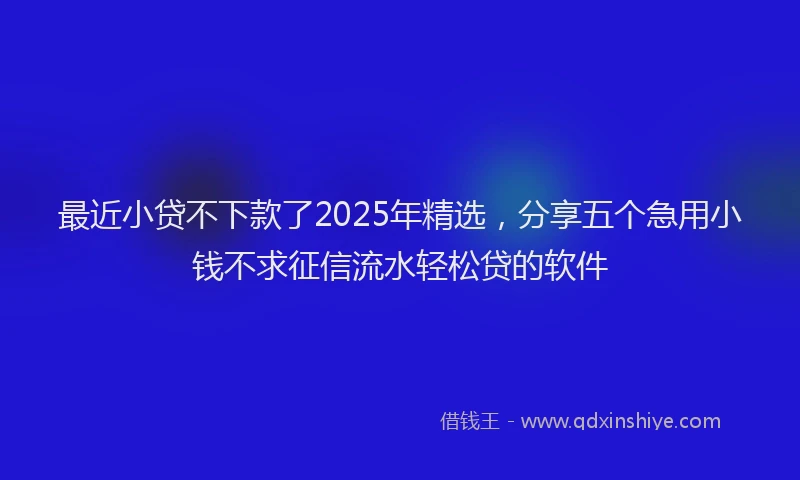最近小贷不下款了2025年精选，分享五个急用小钱不求征信流水轻松贷的软件