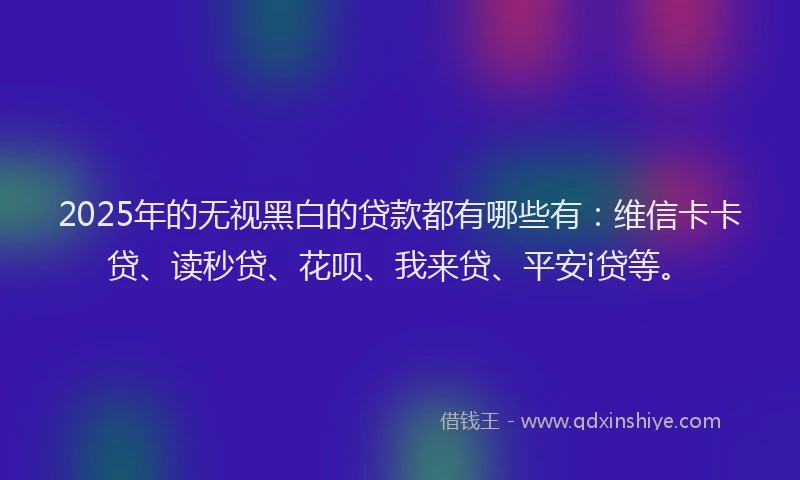 2025年的无视黑白的贷款都有哪些有：维信卡卡贷、读秒贷、花呗、我来贷、平安i贷等。